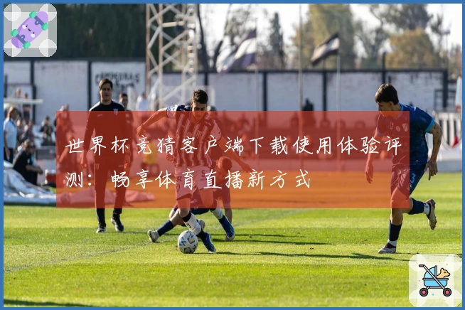 世界杯竞猜客户端下载使用体验评测：畅享体育直播新方式