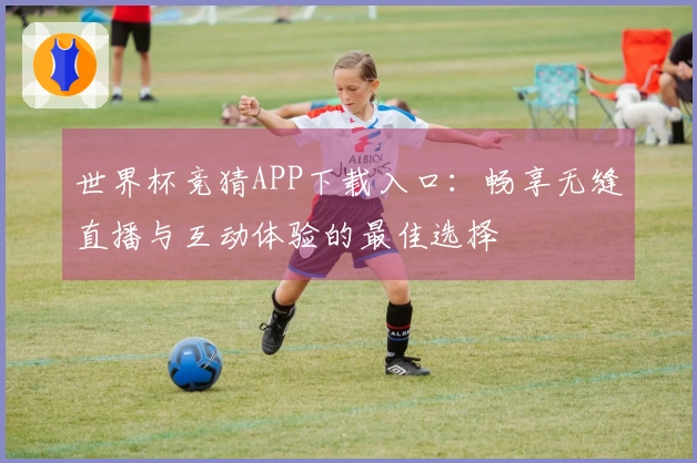 世界杯竞猜APP下载入口：畅享无缝直播与互动体验的最佳选择